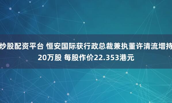 炒股配资平台 恒安国际获行政总裁兼执董许清流增持20万股 每股作价22.353港元