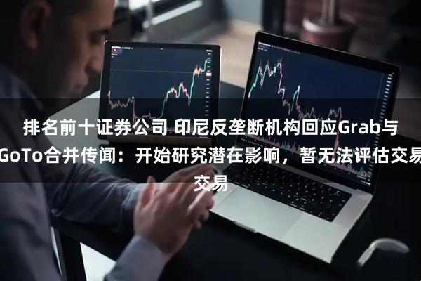 排名前十证券公司 印尼反垄断机构回应Grab与GoTo合并传闻：开始研究潜在影响，暂无法评估交易