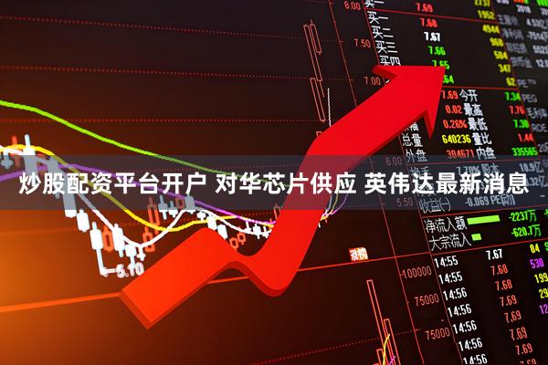 炒股配资平台开户 对华芯片供应 英伟达最新消息