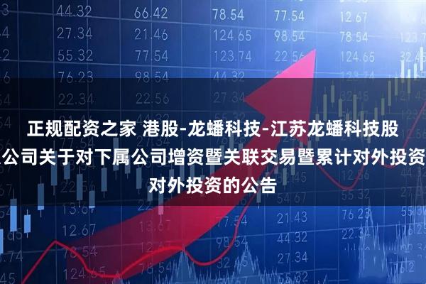 正规配资之家 港股-龙蟠科技-江苏龙蟠科技股份有限公司关于对下属公司增资暨关联交易暨累计对外投资的公告
