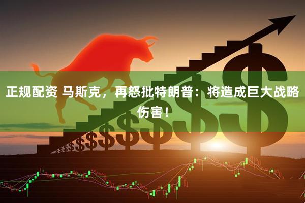 正规配资 马斯克，再怒批特朗普：将造成巨大战略伤害！