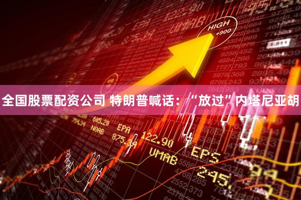 全国股票配资公司 特朗普喊话：“放过”内塔尼亚胡