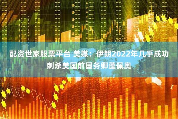 配资世家股票平台 美媒：伊朗2022年几乎成功刺杀美国前国务卿蓬佩奥