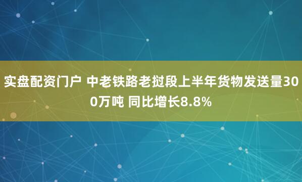 实盘配资门户 中老铁路老挝段上半年货物发送量300万吨 同比增长8.8%